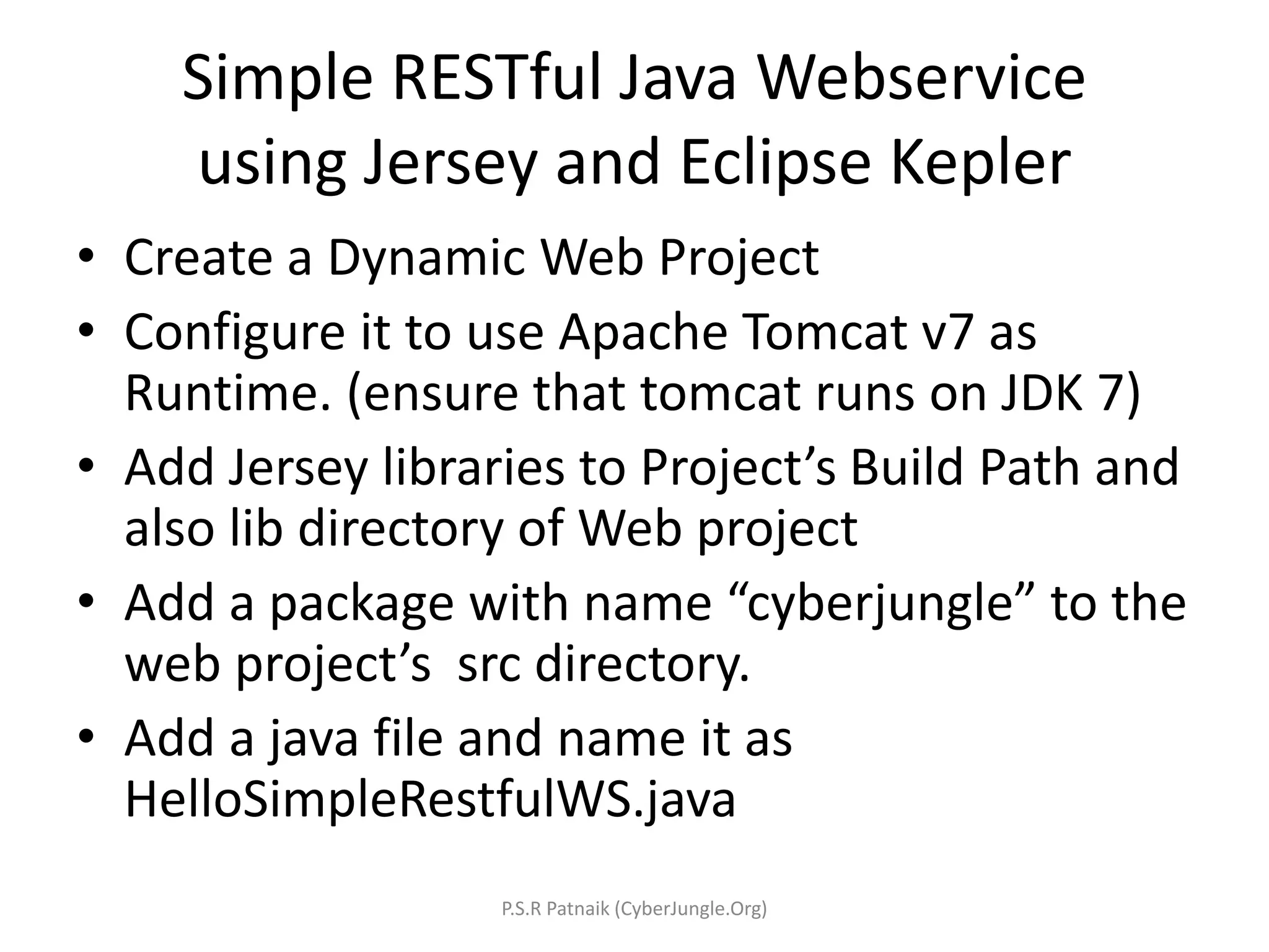 Simple RESTful Java Webservice
using Jersey and Eclipse Kepler
• Create a Dynamic Web Project
• Configure it to use Apache Tomcat v7 as
Runtime. (ensure that tomcat runs on JDK 7)
• Add Jersey libraries to Project’s Build Path and
also lib directory of Web project
• Add a package with name “cyberjungle” to the
web project’s src directory.
• Add a java file and name it as
HelloSimpleRestfulWS.java
P.S.R Patnaik (CyberJungle.Org)
 