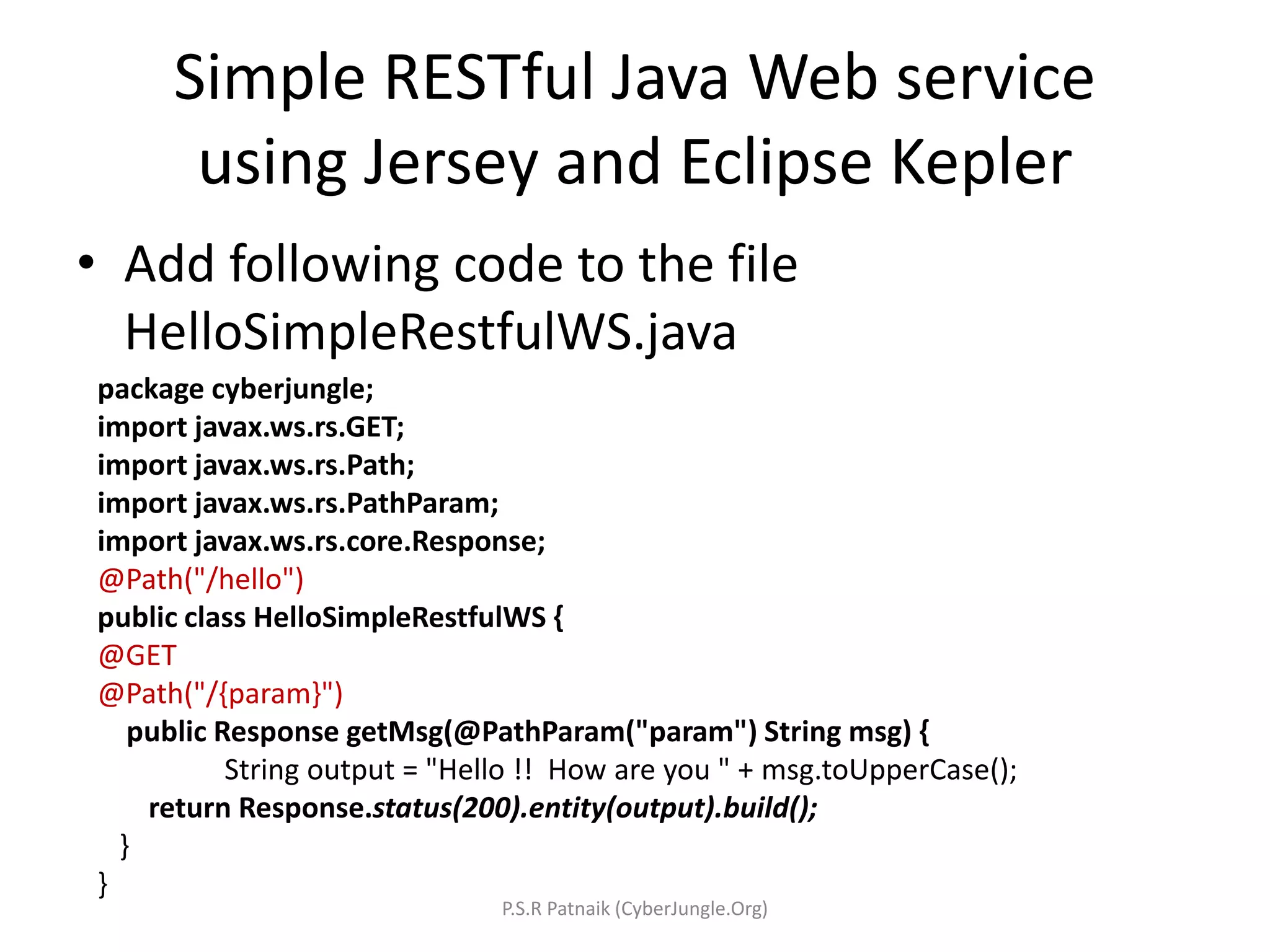 Simple RESTful Java Web service
using Jersey and Eclipse Kepler
• Add following code to the file
HelloSimpleRestfulWS.java
package cyberjungle;
import javax.ws.rs.GET;
import javax.ws.rs.Path;
import javax.ws.rs.PathParam;
import javax.ws.rs.core.Response;
@Path("/hello")
public class HelloSimpleRestfulWS {
@GET
@Path("/{param}")
public Response getMsg(@PathParam("param") String msg) {
String output = "Hello !! How are you " + msg.toUpperCase();
return Response.status(200).entity(output).build();
}
}
P.S.R Patnaik (CyberJungle.Org)
 