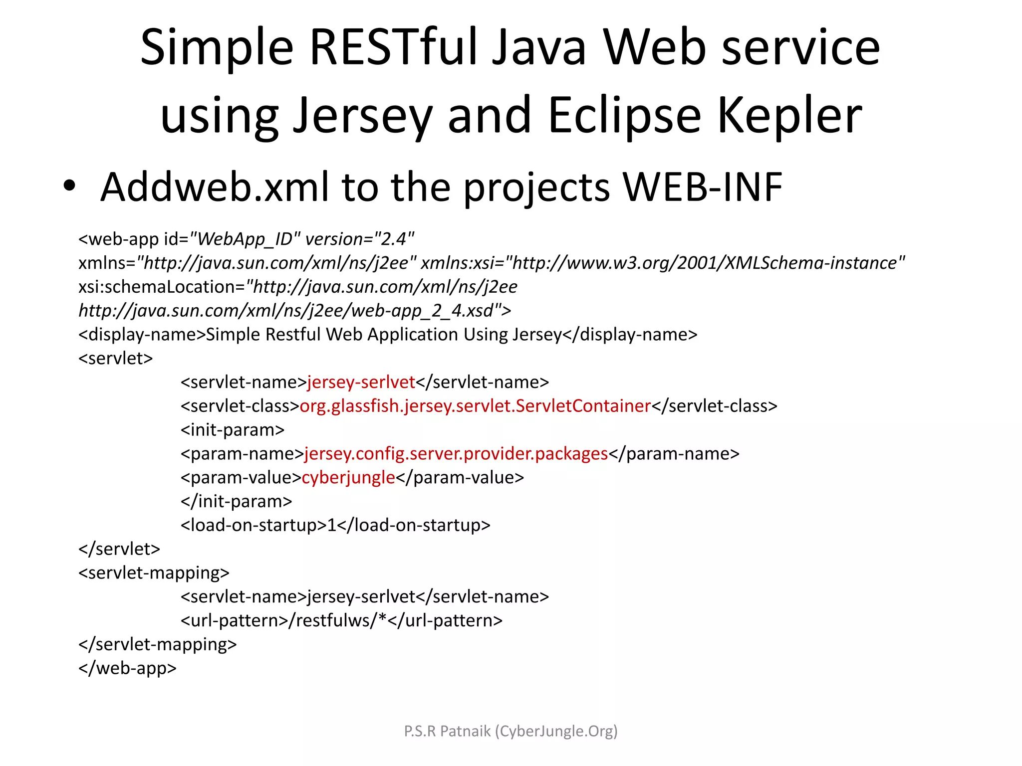 Simple RESTful Java Web service
using Jersey and Eclipse Kepler
• Addweb.xml to the projects WEB-INF
<web-app id="WebApp_ID" version="2.4"
xmlns="http://java.sun.com/xml/ns/j2ee" xmlns:xsi="http://www.w3.org/2001/XMLSchema-instance"
xsi:schemaLocation="http://java.sun.com/xml/ns/j2ee
http://java.sun.com/xml/ns/j2ee/web-app_2_4.xsd">
<display-name>Simple Restful Web Application Using Jersey</display-name>
<servlet>
<servlet-name>jersey-serlvet</servlet-name>
<servlet-class>org.glassfish.jersey.servlet.ServletContainer</servlet-class>
<init-param>
<param-name>jersey.config.server.provider.packages</param-name>
<param-value>cyberjungle</param-value>
</init-param>
<load-on-startup>1</load-on-startup>
</servlet>
<servlet-mapping>
<servlet-name>jersey-serlvet</servlet-name>
<url-pattern>/restfulws/*</url-pattern>
</servlet-mapping>
</web-app>
P.S.R Patnaik (CyberJungle.Org)
 
