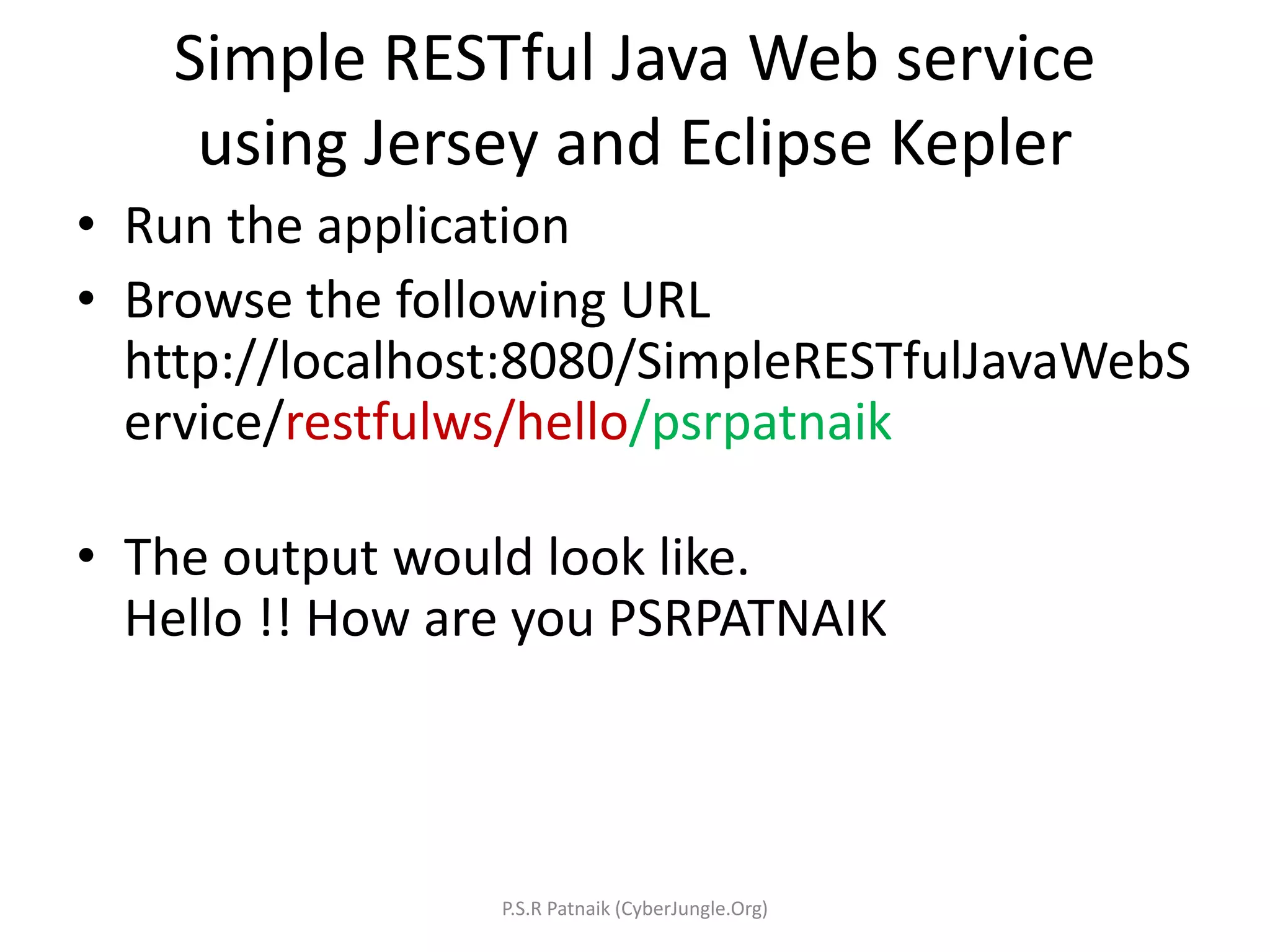 Simple RESTful Java Web service
using Jersey and Eclipse Kepler
• Run the application
• Browse the following URL
http://localhost:8080/SimpleRESTfulJavaWebS
ervice/restfulws/hello/psrpatnaik
• The output would look like.
Hello !! How are you PSRPATNAIK
P.S.R Patnaik (CyberJungle.Org)
 