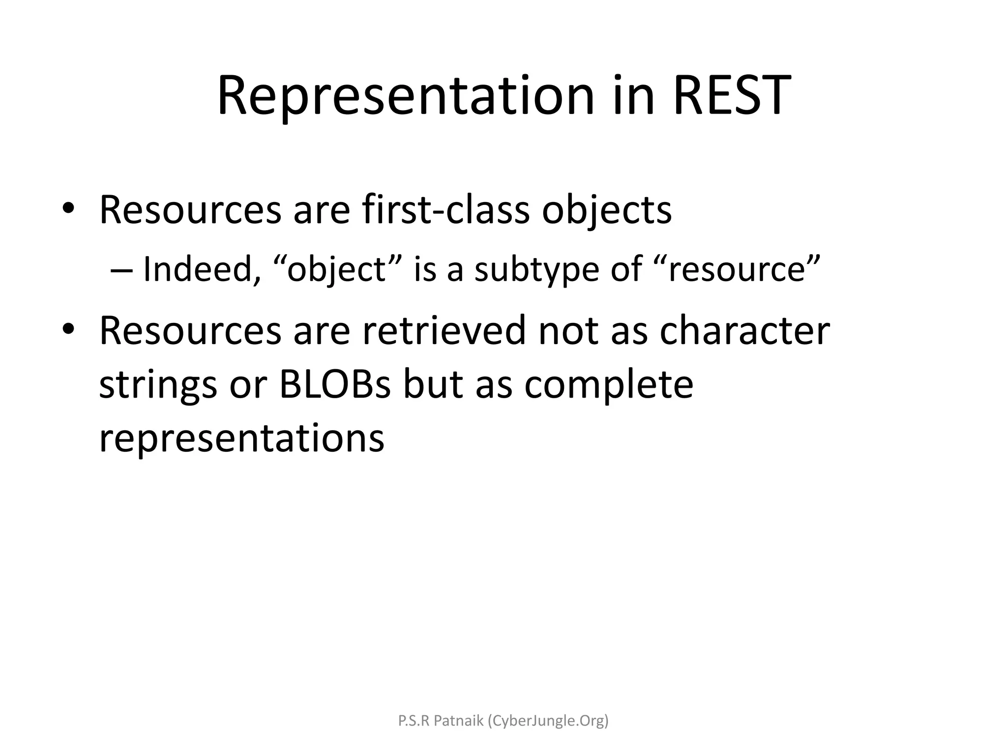 Representation in REST
• Resources are first-class objects
– Indeed, “object” is a subtype of “resource”
• Resources are retrieved not as character
strings or BLOBs but as complete
representations
P.S.R Patnaik (CyberJungle.Org)
 