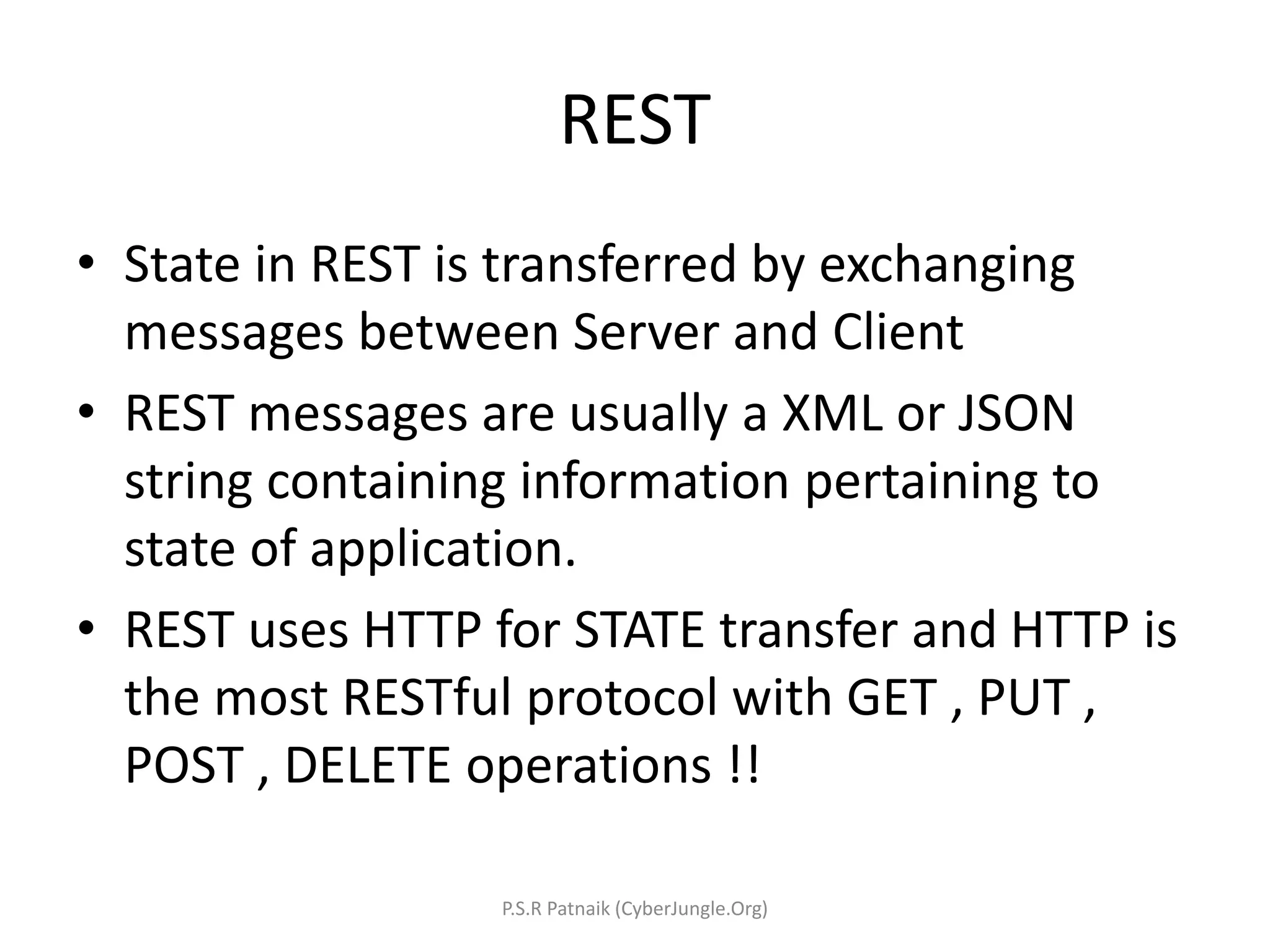 REST
• State in REST is transferred by exchanging
messages between Server and Client
• REST messages are usually a XML or JSON
string containing information pertaining to
state of application.
• REST uses HTTP for STATE transfer and HTTP is
the most RESTful protocol with GET , PUT ,
POST , DELETE operations !!
P.S.R Patnaik (CyberJungle.Org)
 