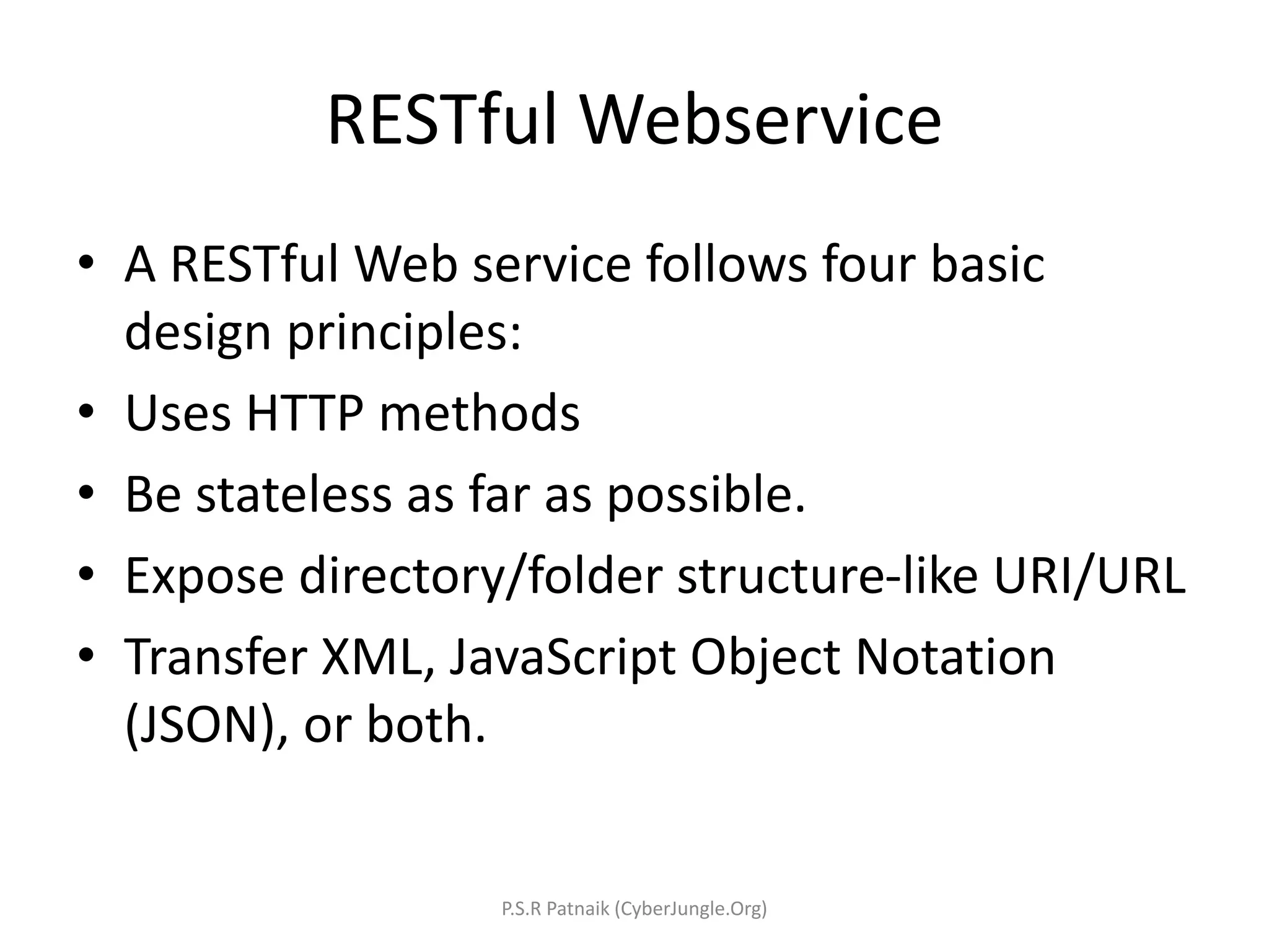 RESTful Webservice
• A RESTful Web service follows four basic
design principles:
• Uses HTTP methods
• Be stateless as far as possible.
• Expose directory/folder structure-like URI/URL
• Transfer XML, JavaScript Object Notation
(JSON), or both.
P.S.R Patnaik (CyberJungle.Org)
 