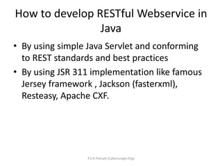 How to develop RESTful Webservice in
Java
• By using simple Java Servlet and conforming
to REST standards and best practices
• By using JSR 311 implementation like famous
Jersey framework , Jackson (fasterxml),
Resteasy, Apache CXF.
P.S.R Patnaik (CyberJungle.Org)
 