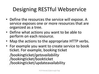Designing RESTful Webservice
• Define the resources the service will expose. A
service exposes one or more resources that are
organized as a tree.
• Define what actions you want to be able to
perform on each resource.
• Map the actions to the appropriate HTTP verbs.
• For example you want to create service to book
ticket. For example, booking ticket
/bookingticket/getavailability
/bookingticket/bookticket
/bookingticket/updateavailability
P.S.R Patnaik (CyberJungle.Org)
 