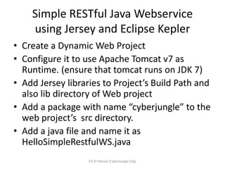 Simple RESTful Java Webservice
using Jersey and Eclipse Kepler
• Create a Dynamic Web Project
• Configure it to use Apache Tomcat v7 as
Runtime. (ensure that tomcat runs on JDK 7)
• Add Jersey libraries to Project’s Build Path and
also lib directory of Web project
• Add a package with name “cyberjungle” to the
web project’s src directory.
• Add a java file and name it as
HelloSimpleRestfulWS.java
P.S.R Patnaik (CyberJungle.Org)
 