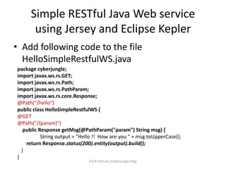 Simple RESTful Java Web service
using Jersey and Eclipse Kepler
• Add following code to the file
HelloSimpleRestfulWS.java
package cyberjungle;
import javax.ws.rs.GET;
import javax.ws.rs.Path;
import javax.ws.rs.PathParam;
import javax.ws.rs.core.Response;
@Path("/hello")
public class HelloSimpleRestfulWS {
@GET
@Path("/{param}")
public Response getMsg(@PathParam("param") String msg) {
String output = "Hello !! How are you " + msg.toUpperCase();
return Response.status(200).entity(output).build();
}
}
P.S.R Patnaik (CyberJungle.Org)
 