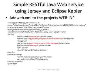 Simple RESTful Java Web service
using Jersey and Eclipse Kepler
• Addweb.xml to the projects WEB-INF
<web-app id="WebApp_ID" version="2.4"
xmlns="http://java.sun.com/xml/ns/j2ee" xmlns:xsi="http://www.w3.org/2001/XMLSchema-instance"
xsi:schemaLocation="http://java.sun.com/xml/ns/j2ee
http://java.sun.com/xml/ns/j2ee/web-app_2_4.xsd">
<display-name>Simple Restful Web Application Using Jersey</display-name>
<servlet>
<servlet-name>jersey-serlvet</servlet-name>
<servlet-class>org.glassfish.jersey.servlet.ServletContainer</servlet-class>
<init-param>
<param-name>jersey.config.server.provider.packages</param-name>
<param-value>cyberjungle</param-value>
</init-param>
<load-on-startup>1</load-on-startup>
</servlet>
<servlet-mapping>
<servlet-name>jersey-serlvet</servlet-name>
<url-pattern>/restfulws/*</url-pattern>
</servlet-mapping>
</web-app>
P.S.R Patnaik (CyberJungle.Org)
 