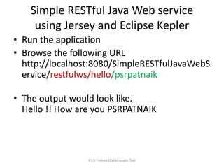 Simple RESTful Java Web service
using Jersey and Eclipse Kepler
• Run the application
• Browse the following URL
http://localhost:8080/SimpleRESTfulJavaWebS
ervice/restfulws/hello/psrpatnaik
• The output would look like.
Hello !! How are you PSRPATNAIK
P.S.R Patnaik (CyberJungle.Org)
 