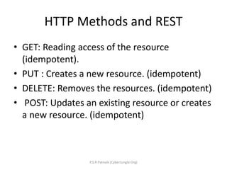 HTTP Methods and REST
• GET: Reading access of the resource
(idempotent).
• PUT : Creates a new resource. (idempotent)
• DELETE: Removes the resources. (idempotent)
• POST: Updates an existing resource or creates
a new resource. (idempotent)
P.S.R Patnaik (CyberJungle.Org)
 