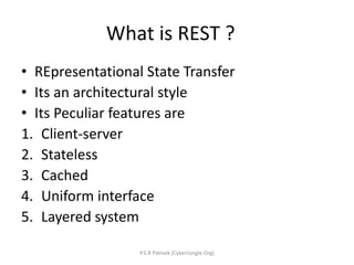 What is REST ?
• REpresentational State Transfer
• Its an architectural style
• Its Peculiar features are
1. Client-server
2. Stateless
3. Cached
4. Uniform interface
5. Layered system
P.S.R Patnaik (CyberJungle.Org)
 