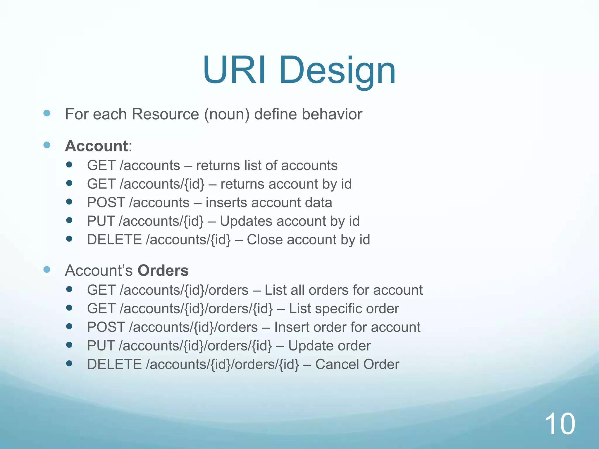 URI Design
 For each Resource (noun) define behavior
 Account:
     GET /accounts – returns list of accounts
     GET /accounts/{id} – returns account by id
     POST /accounts – inserts account data
     PUT /accounts/{id} – Updates account by id
     DELETE /accounts/{id} – Close account by id

 Account’s Orders
     GET /accounts/{id}/orders – List all orders for account
     GET /accounts/{id}/orders/{id} – List specific order
     POST /accounts/{id}/orders – Insert order for account
     PUT /accounts/{id}/orders/{id} – Update order
     DELETE /accounts/{id}/orders/{id} – Cancel Order



                                                                10
 
