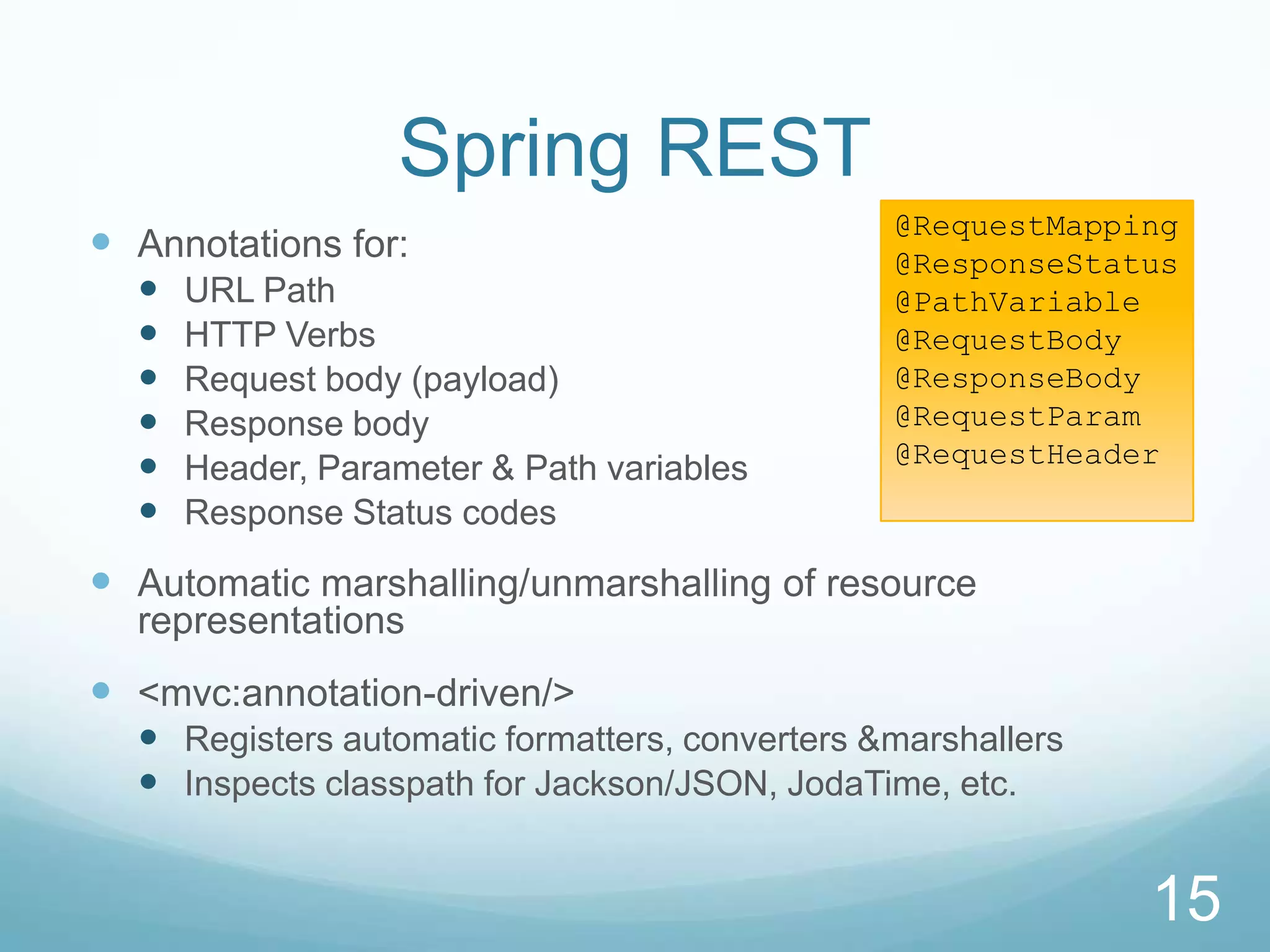 Spring REST
                                                @RequestMapping
 Annotations for:                              @ResponseStatus
     URL Path                                  @PathVariable
     HTTP Verbs                                @RequestBody
     Request body (payload)                    @ResponseBody
     Response body                             @RequestParam
                                                @RequestHeader
     Header, Parameter & Path variables
     Response Status codes

 Automatic marshalling/unmarshalling of resource
  representations
 <mvc:annotation-driven/>
   Registers automatic formatters, converters &marshallers
   Inspects classpath for Jackson/JSON, JodaTime, etc.


                                                              15
 