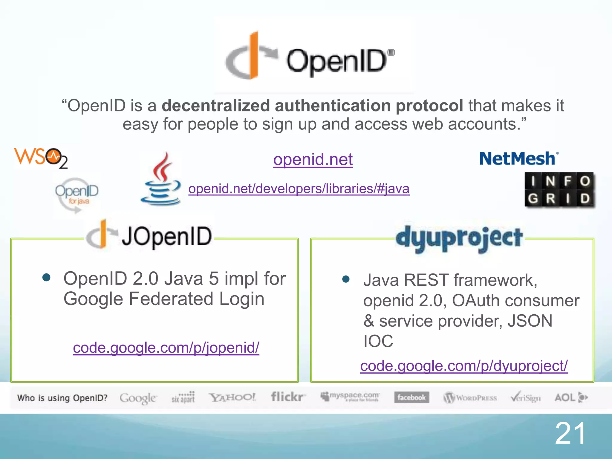 “OpenID is a decentralized authentication protocol that makes it
         easy for people to sign up and access web accounts.”

                                 openid.net
                   openid.net/developers/libraries/#java




 OpenID 2.0 Java 5 impl for                 Java REST framework,
  Google Federated Login                        openid 2.0, OAuth consumer
                                                & service provider, JSON
   code.google.com/p/jopenid/                   IOC
                                               code.google.com/p/dyuproject/



                                                                          21
 