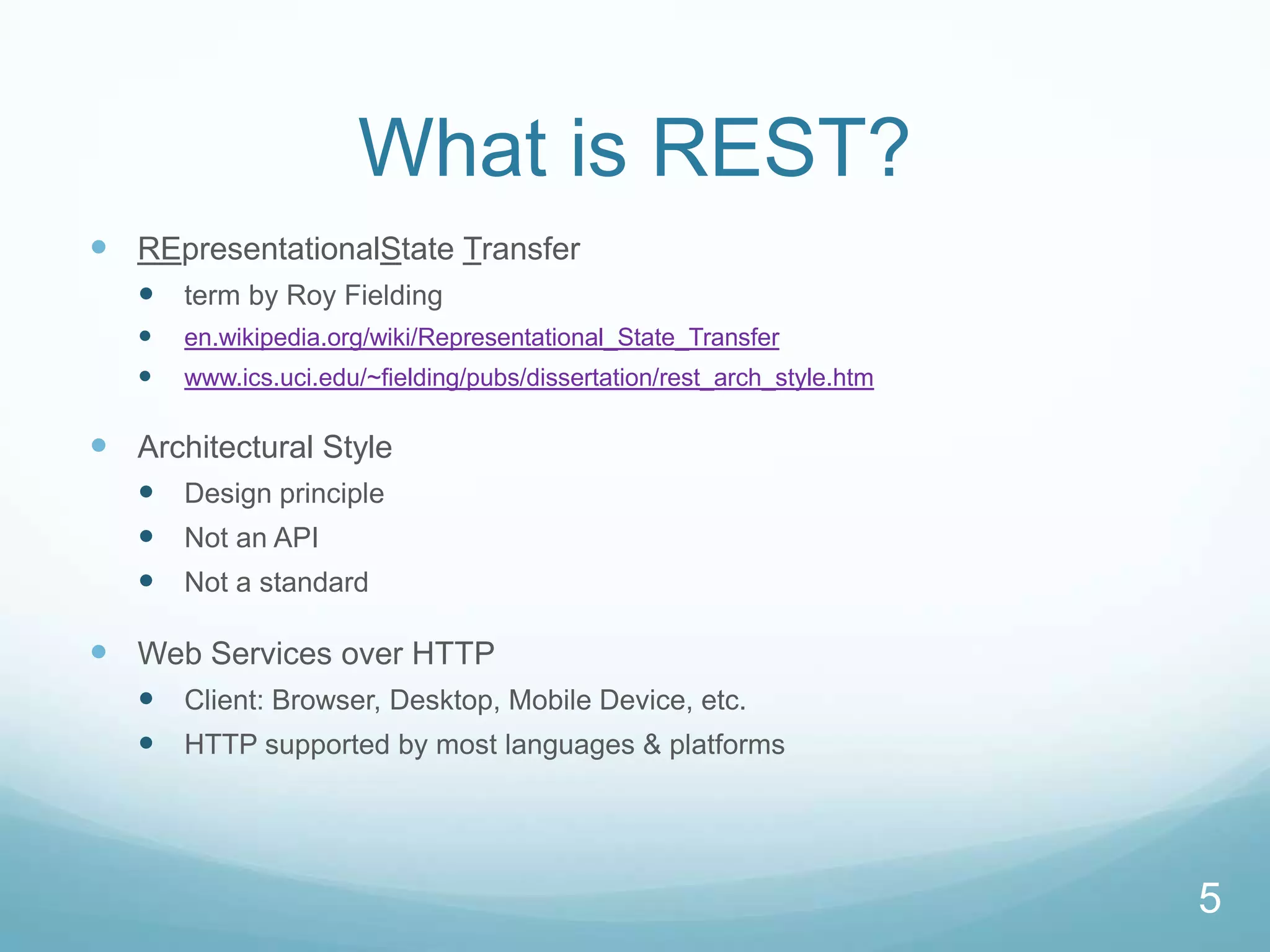 What is REST?
 REpresentationalState Transfer
    term by Roy Fielding
      en.wikipedia.org/wiki/Representational_State_Transfer
      www.ics.uci.edu/~fielding/pubs/dissertation/rest_arch_style.htm

 Architectural Style
    Design principle
    Not an API
    Not a standard

 Web Services over HTTP
    Client: Browser, Desktop, Mobile Device, etc.
    HTTP supported by most languages & platforms




                                                                         5
 