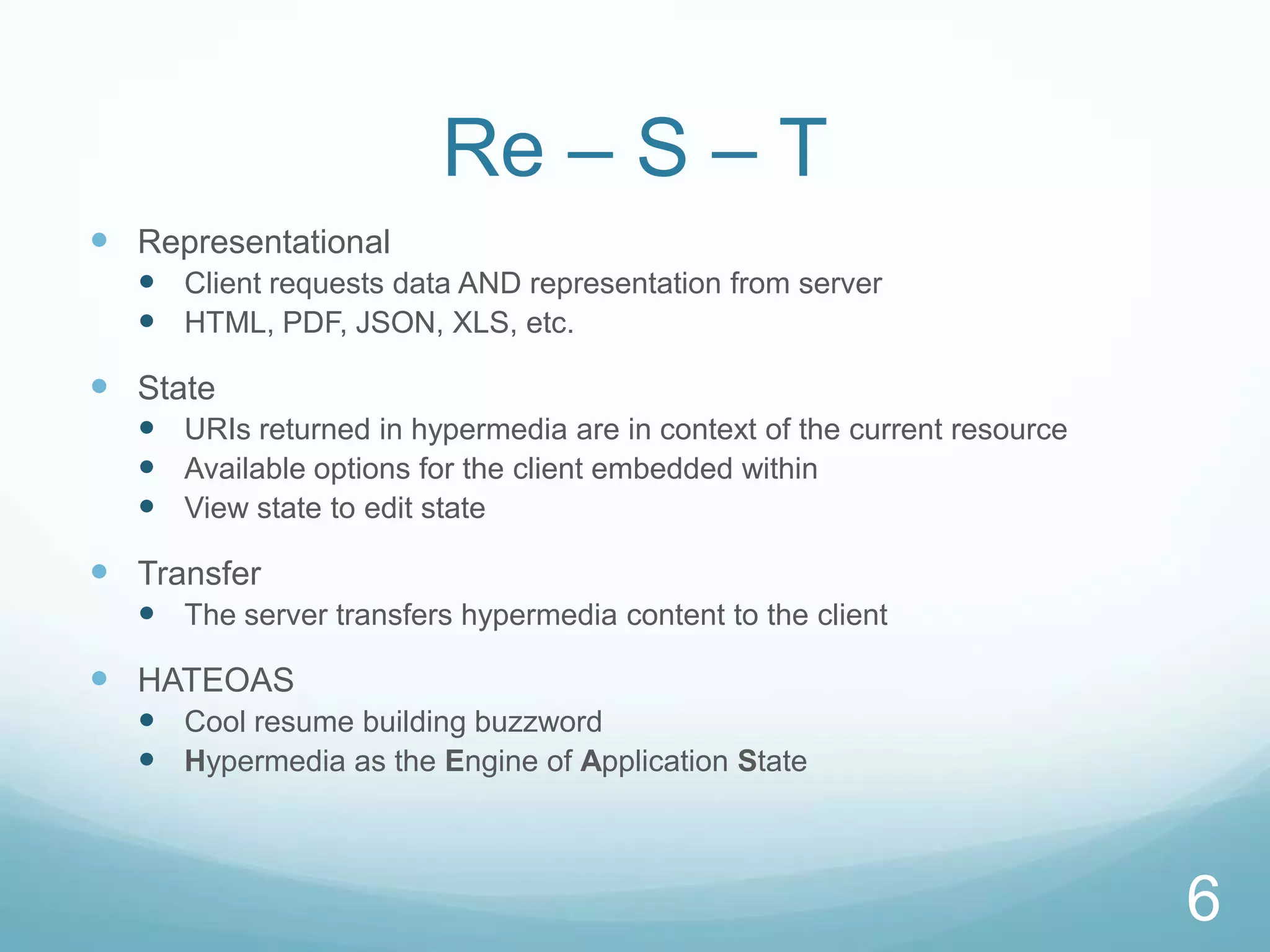 Re – S – T
 Representational
   Client requests data AND representation from server
   HTML, PDF, JSON, XLS, etc.

 State
   URIs returned in hypermedia are in context of the current resource
   Available options for the client embedded within
   View state to edit state

 Transfer
   The server transfers hypermedia content to the client

 HATEOAS
   Cool resume building buzzword
   Hypermedia as the Engine of Application State



                                                                         6
 