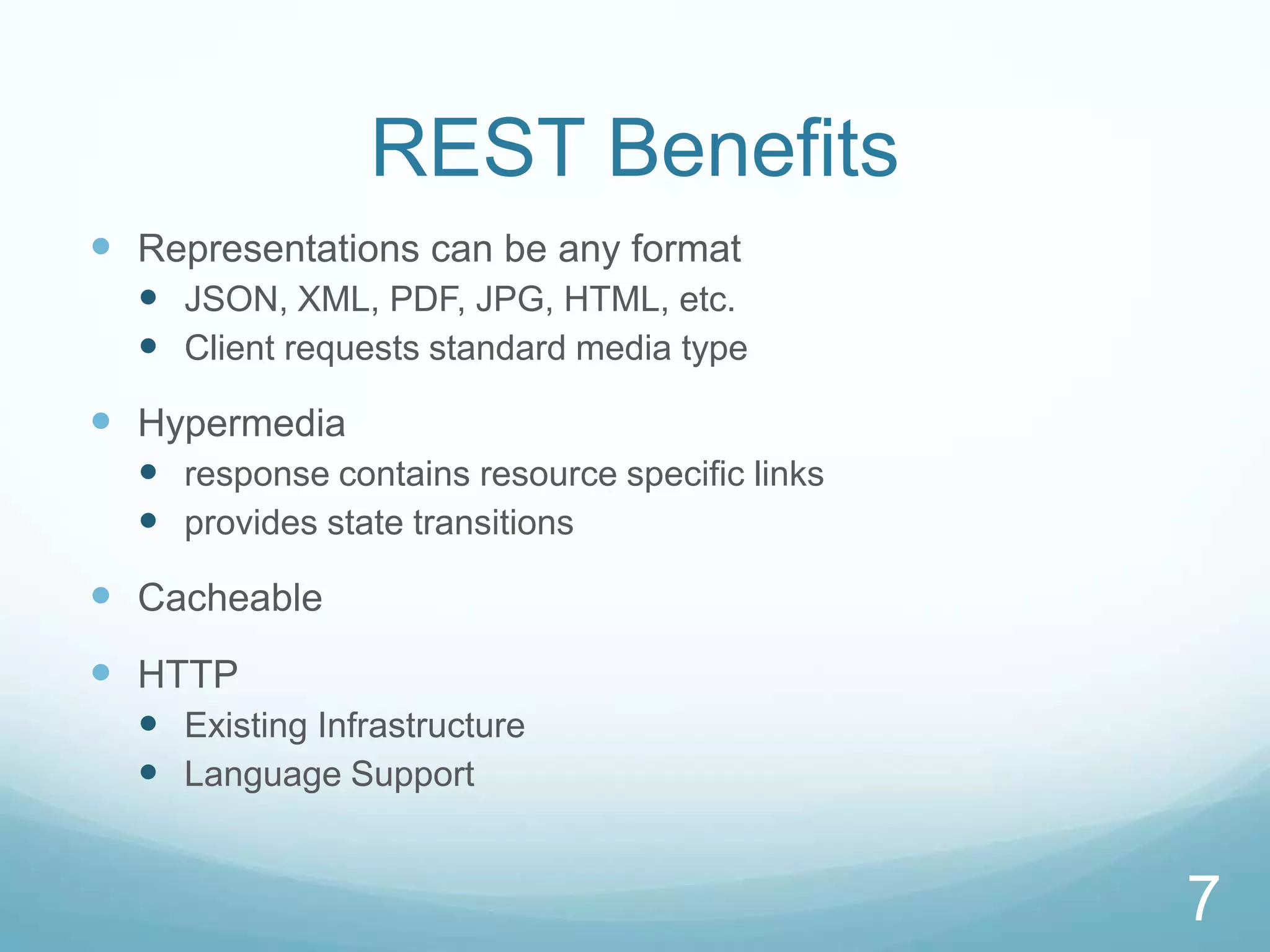REST Benefits
 Representations can be any format
   JSON, XML, PDF, JPG, HTML, etc.
   Client requests standard media type
 Hypermedia
   response contains resource specific links
   provides state transitions
 Cacheable
 HTTP
   Existing Infrastructure
   Language Support


                                                7
 