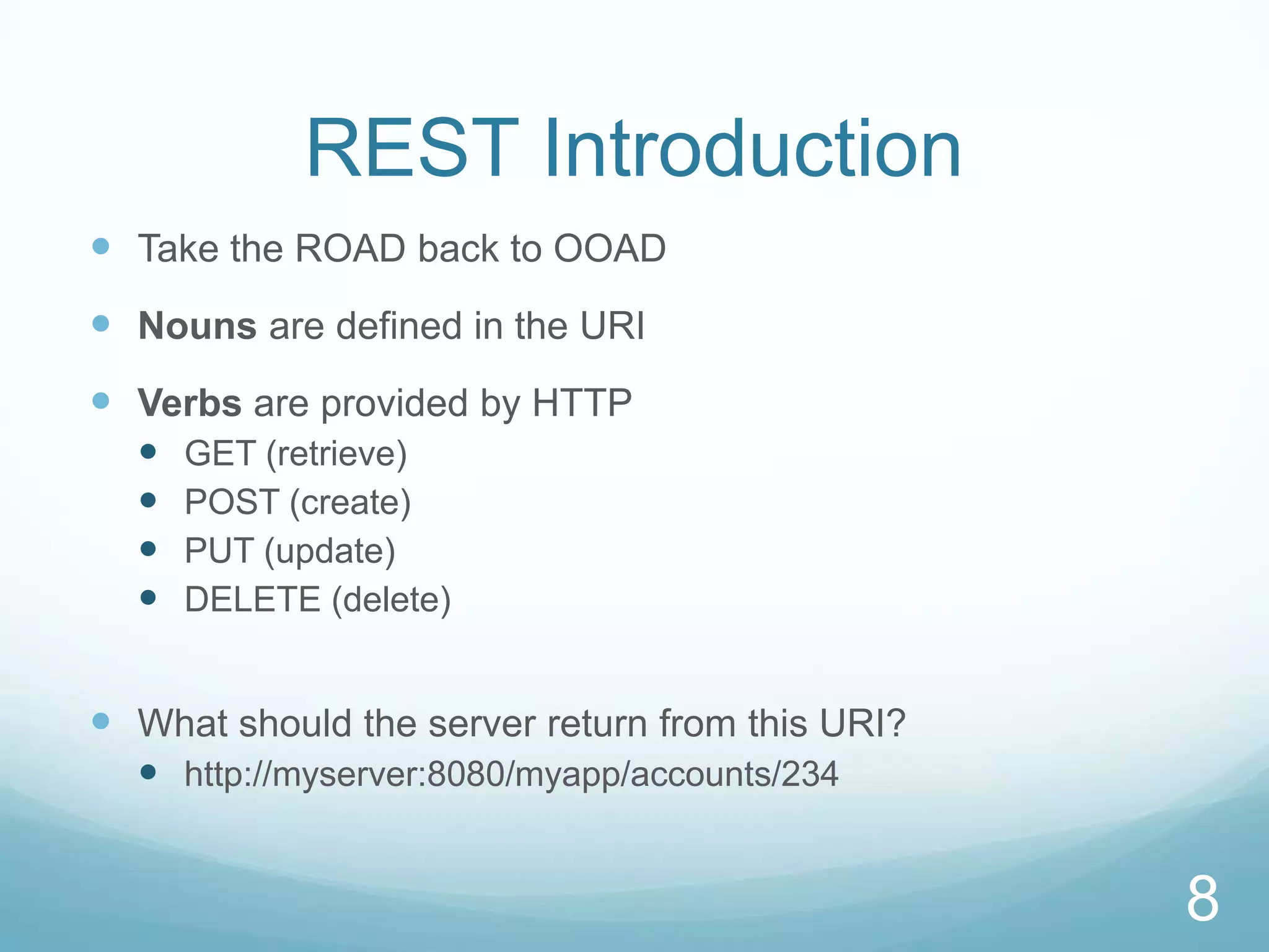 REST Introduction
 Take the ROAD back to OOAD
 Nouns are defined in the URI
 Verbs are provided by HTTP
     GET (retrieve)
     POST (create)
     PUT (update)
     DELETE (delete)


 What should the server return from this URI?
   http://myserver:8080/myapp/accounts/234


                                                 8
 