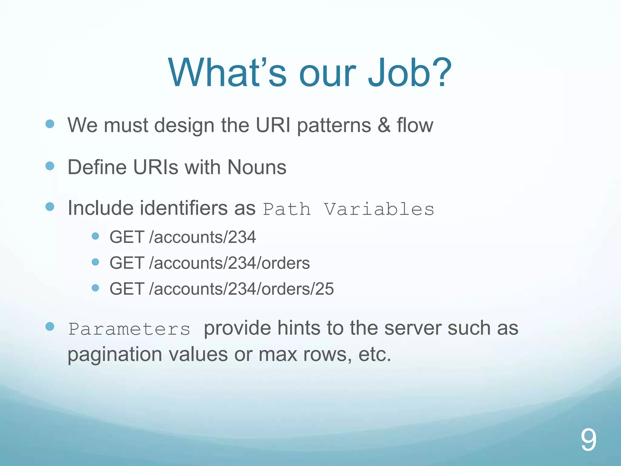 What’s our Job?
 We must design the URI patterns & flow
 Define URIs with Nouns
 Include identifiers as Path Variables
     GET /accounts/234
     GET /accounts/234/orders
     GET /accounts/234/orders/25

 Parameters provide hints to the server such as
  pagination values or max rows, etc.



                                                   9
 