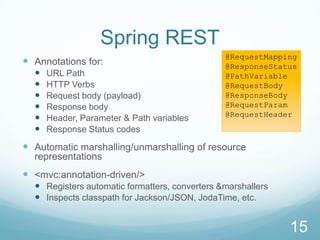 Spring REST
                                                @RequestMapping
 Annotations for:                              @ResponseStatus
     URL Path                                  @PathVariable
     HTTP Verbs                                @RequestBody
     Request body (payload)                    @ResponseBody
     Response body                             @RequestParam
                                                @RequestHeader
     Header, Parameter & Path variables
     Response Status codes

 Automatic marshalling/unmarshalling of resource
  representations
 <mvc:annotation-driven/>
   Registers automatic formatters, converters &marshallers
   Inspects classpath for Jackson/JSON, JodaTime, etc.


                                                              15
 