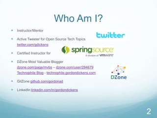 Who Am I?
   Instructor/Mentor

   Active Tweeter for Open Source Tech Topics
    twitter.com/gdickens

   Certified Instructor for

   DZone Most Valuable Blogger
    dzone.com/page/mvbs – dzone.com/user/284679
    Technophile Blog - technophile.gordondickens.com

   GitZone:github.com/gordonad

   LinkedIn:linkedin.com/in/gordondickens




                                                       2
 