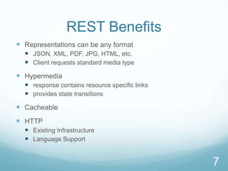 REST Benefits
 Representations can be any format
   JSON, XML, PDF, JPG, HTML, etc.
   Client requests standard media type
 Hypermedia
   response contains resource specific links
   provides state transitions
 Cacheable
 HTTP
   Existing Infrastructure
   Language Support


                                                7
 