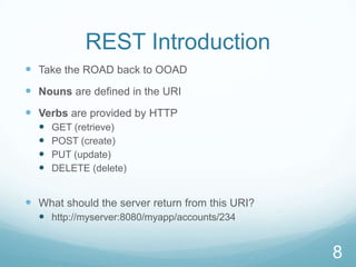 REST Introduction
 Take the ROAD back to OOAD
 Nouns are defined in the URI
 Verbs are provided by HTTP
     GET (retrieve)
     POST (create)
     PUT (update)
     DELETE (delete)


 What should the server return from this URI?
   http://myserver:8080/myapp/accounts/234


                                                 8
 