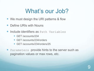 What’s our Job?
 We must design the URI patterns & flow
 Define URIs with Nouns
 Include identifiers as Path Variables
     GET /accounts/234
     GET /accounts/234/orders
     GET /accounts/234/orders/25

 Parameters provide hints to the server such as
  pagination values or max rows, etc.



                                                   9
 