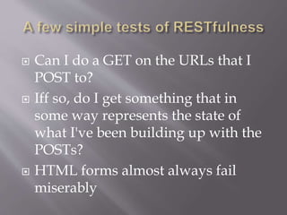 Can I do a GET on the URLs that I
POST to?
 Iff so, do I get something that in
some way represents the state of
what I've been building up with the
POSTs?
 HTML forms almost always fail
miserably
 