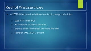 Restful Webservices
● A RESTful Web service follows four basic design principles:
o Uses HTTP methods
o Be stateless as far as possible
o Expose directory/folder structure-like URI
o Transfer XML, JSON, or both
 