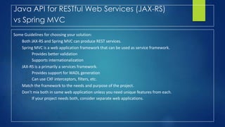 Java API for RESTful Web Services (JAX-RS)
vs Spring MVC
Some Guidelines for choosing your solution:
• Both JAX-RS and Spring MVC can produce REST services.
• Spring MVC is a web application framework that can be used as service framework.
– Provides better validation
– Supports internationalization
• JAX-RS is a primarily a services framework.
– Provides support for WADL generation
– Can use CXF interceptors, filters, etc.
• Match the framework to the needs and purpose of the project.
• Don’t mix both in same web application unless you need unique features from each.
– If your project needs both, consider separate web applications.
 