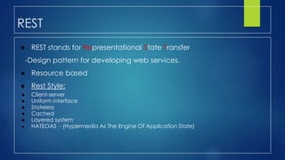 REST
● REST stands for Representational State Transfer
-Design pattern for developing web services.
● Resource based
● Rest Style:
● Client-server
● Uniform interface
● Stateless
● Cached
● Layered system
● HATEOAS - (Hypermedia As The Engine Of Application State)
 