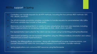 RESTful support in Spring
● Controllers can handle requests for all HTTP methods, including the four primary REST methods: GET,
PUT, DELETE, and POST.
● The @PathVariable annotation enables controllers to handle requests for parameterized URLs (URLs
that have variable input as part of their path).
● Resources can be represented in a variety of ways using Spring views and view resolvers, including
View implementations for rendering model data as XML, JSON, Atom, and RSS.
The representation best suited for the client can be chosen using ContentNegotiatingViewResolver.
● View-based rendering can be bypassed altogether using the @ResponseBody annotation and various
HttpMethodConverter implementations.
● Similarly, the @RequestBody annotation, along with HttpMethodConverter implementations, can
convert inbound HTTP data into Java objects passed in to a controller’s handler methods.
● Spring applications can consume REST resources using RestTemplate
 