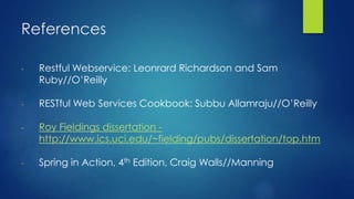 References
- Restful Webservice: Leonrard Richardson and Sam
Ruby//O’Reilly
- RESTful Web Services Cookbook: Subbu Allamraju//O’Reilly
- Roy Fieldings dissertation -
http://www.ics.uci.edu/~fielding/pubs/dissertation/top.htm
- Spring in Action, 4th Edition, Craig Walls//Manning
 