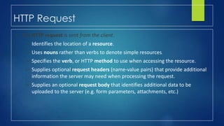 HTTP Request
• The HTTP request is sent from the client.
– Identifies the location of a resource.
– Uses nouns rather than verbs to denote simple resources.
– Specifies the verb, or HTTP method to use when accessing the resource.
– Supplies optional request headers (name-value pairs) that provide additional
information the server may need when processing the request.
– Supplies an optional request body that identifies additional data to be
uploaded to the server (e.g. form parameters, attachments, etc.)
 