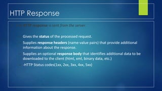 HTTP Response
• The HTTP response is sent from the server.
– Gives the status of the processed request.
– Supplies response headers (name-value pairs) that provide additional
information about the response.
– Supplies an optional response body that identifies additional data to be
downloaded to the client (html, xml, binary data, etc.)
– -HTTP Status codes(1xx, 2xx, 3xx, 4xx, 5xx)
 