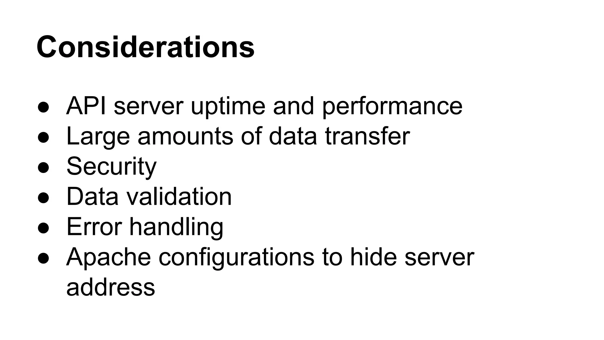 Considerations 
● API server uptime and performance 
● Large amounts of data transfer 
● Security 
● Data validation 
● Error handling 
● Apache configurations to hide server 
address 
 