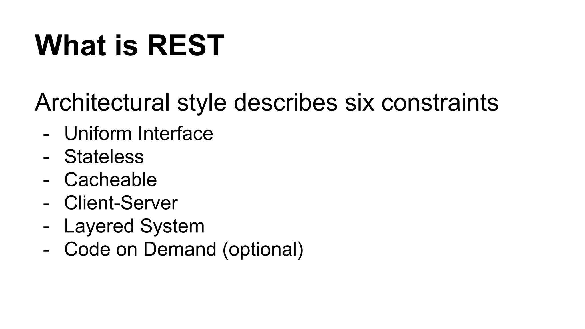 What is REST 
Architectural style describes six constraints 
- Uniform Interface 
- Stateless 
- Cacheable 
- Client-Server 
- Layered System 
- Code on Demand (optional) 
 