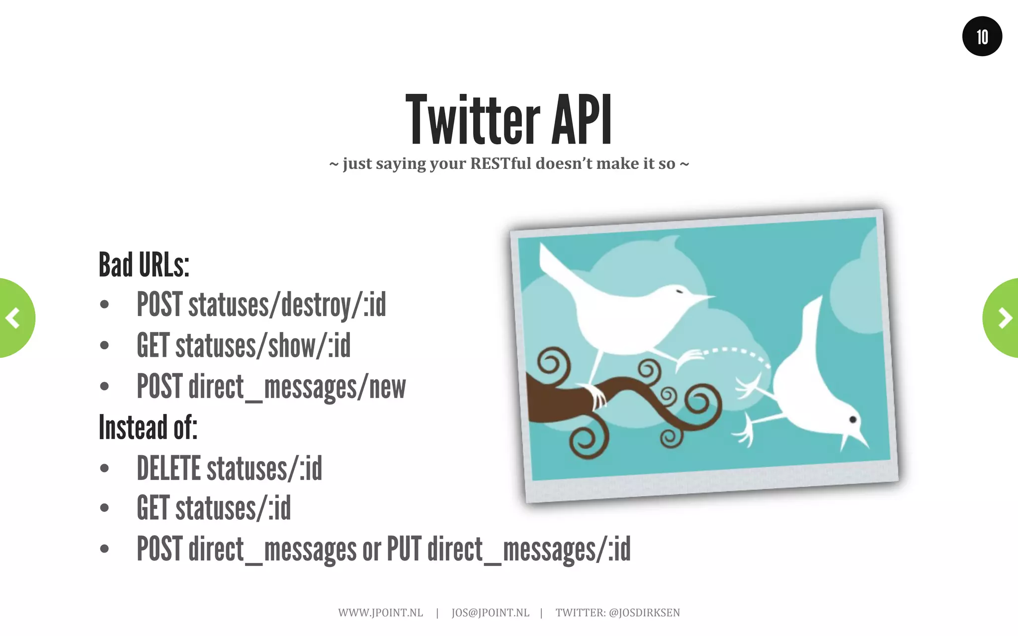 10




      But not everybody understood…
•  GET: /getAllDogs
•  GET: /saveDog?name=brian&age=7
•  GET: /feedDog?food=123&dog=brian
instead of:
•  GET: /dogs
•  PUT: /dog/brian
•  POST: /dog/brian/food/123

     “In your URLs – nouns are good; verbs are (usually) bad”
                WWW.JPOINT.NL	
  	
  	
  	
  	
  |	
  	
  	
  	
  	
  JOS@JPOINT.NL	
  	
  	
  	
  |	
  	
  	
  	
  	
  TWITTER:	
  @JOSDIRKSEN	
  
 