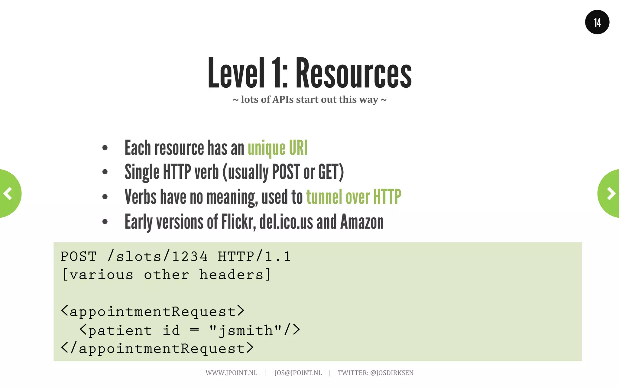 14




              Level 0: The Swamp of Pox       ~	
  nothing	
  to	
  do	
  with	
  REST	
  ~	
  




    •  One URI, one HTTP method
    •  XML-RPC / SOAP / POX
    •  Giant ‘black box’, is what eBay uses.
POST /appointmentService HTTP/1.1
[various other headers]

<appointmentRequest>
  <slot doctor = "mjones" start = "1400" end = "1450"/>
  <patient id = "jsmith"/>
</appointmentRequest>
                      WWW.JPOINT.NL	
  	
  	
  	
  	
  |	
  	
  	
  	
  	
  JOS@JPOINT.NL	
  	
  	
  	
  |	
  	
  	
  	
  	
  TWITTER:	
  @JOSDIRKSEN	
  
 