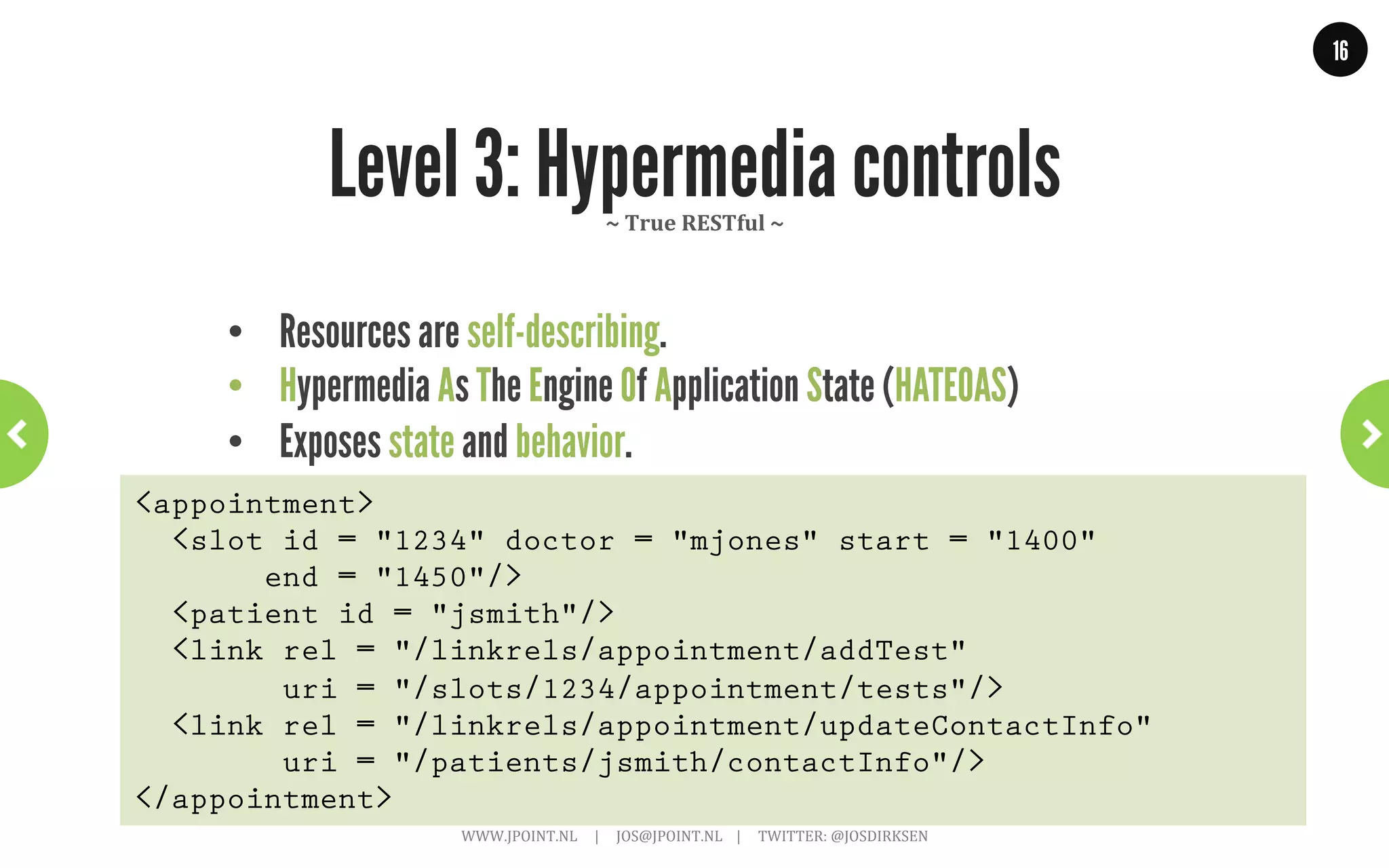 16




                       Level 1: Resources
                                      ~	
  lots	
  of	
  APIs	
  start	
  out	
  this	
  way	
  ~	
  




    •    Each resource has an unique URI
    •    Single HTTP verb (usually POST or GET)
    •    Verbs have no meaning, used to tunnel over HTTP
    •    Early versions of Flickr, del.ico.us and Amazon
POST /slots/1234 HTTP/1.1
[various other headers]

<appointmentRequest>
  <patient id = "jsmith"/>
</appointmentRequest>
                      WWW.JPOINT.NL	
  	
  	
  	
  	
  |	
  	
  	
  	
  	
  JOS@JPOINT.NL	
  	
  	
  	
  |	
  	
  	
  	
  	
  TWITTER:	
  @JOSDIRKSEN	
  
 