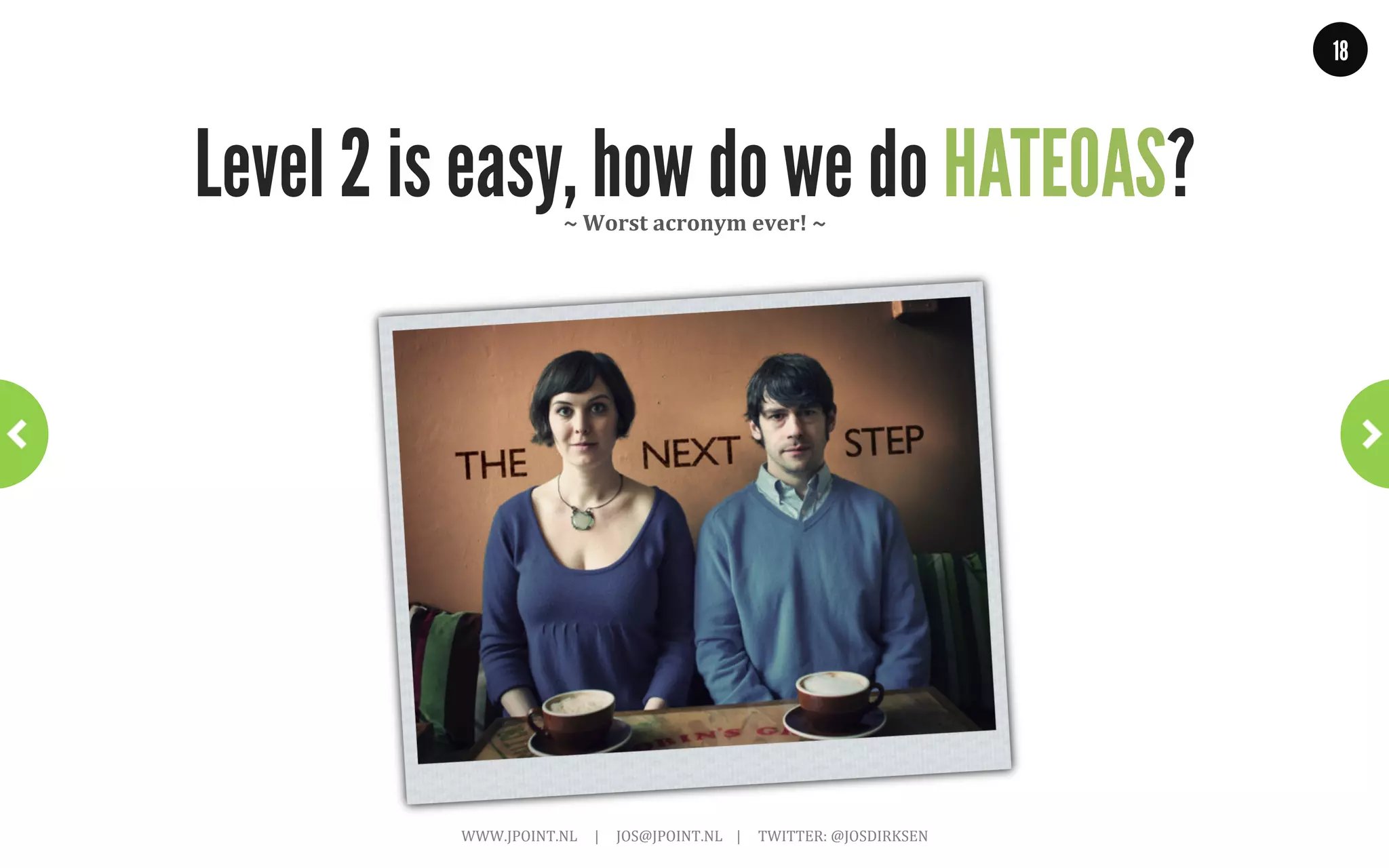 18




            Level 3: Hypermedia controls                      ~	
  True	
  RESTful	
  ~	
  




     •  Resources are self-describing
     •  Hypermedia As The Engine Of Application State (HATEOAS)
     •  Exposes state and behavior
<appointment>
  <slot id = "1234" doctor = "mjones" start = "1400"
       end = "1450"/>
  <patient id = "jsmith"/>
  <link rel = "/linkrels/appointment/addTest"
        uri = "/slots/1234/appointment/tests"/>
  <link rel = "/linkrels/appointment/updateContactInfo"
        uri = "/patients/jsmith/contactInfo"/>
</appointment>
                      WWW.JPOINT.NL	
  	
  	
  	
  	
  |	
  	
  	
  	
  	
  JOS@JPOINT.NL	
  	
  	
  	
  |	
  	
  	
  	
  	
  TWITTER:	
  @JOSDIRKSEN	
  
 