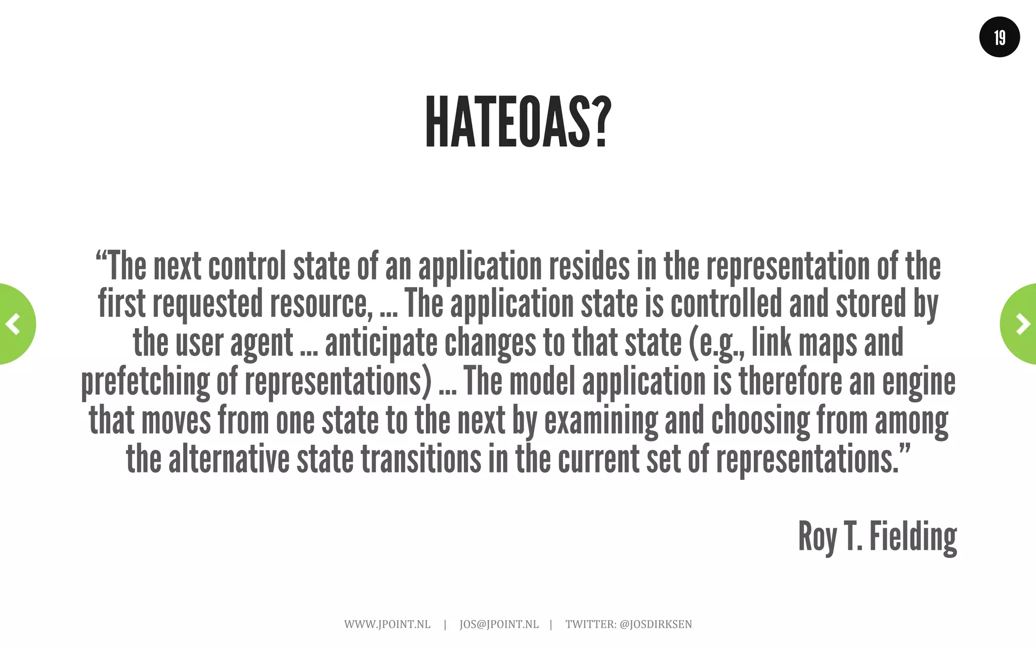 19




           So, are level 0, 1 and 2 RESTful?
“What needs to be done to make the REST architectural style clear on
the notion that hypertext is a constraint? In other words, if the engine
    of application state (and hence the API) is not being driven by
hypertext, then it cannot be RESTful and cannot be a REST API. Period.
  Is there some broken manual somewhere that needs to be fixed?”
                                                                                                                                                           Roy T. Fielding
                     WWW.JPOINT.NL	
  	
  	
  	
  	
  |	
  	
  	
  	
  	
  JOS@JPOINT.NL	
  	
  	
  	
  |	
  	
  	
  	
  	
  TWITTER:	
  @JOSDIRKSEN	
  
 