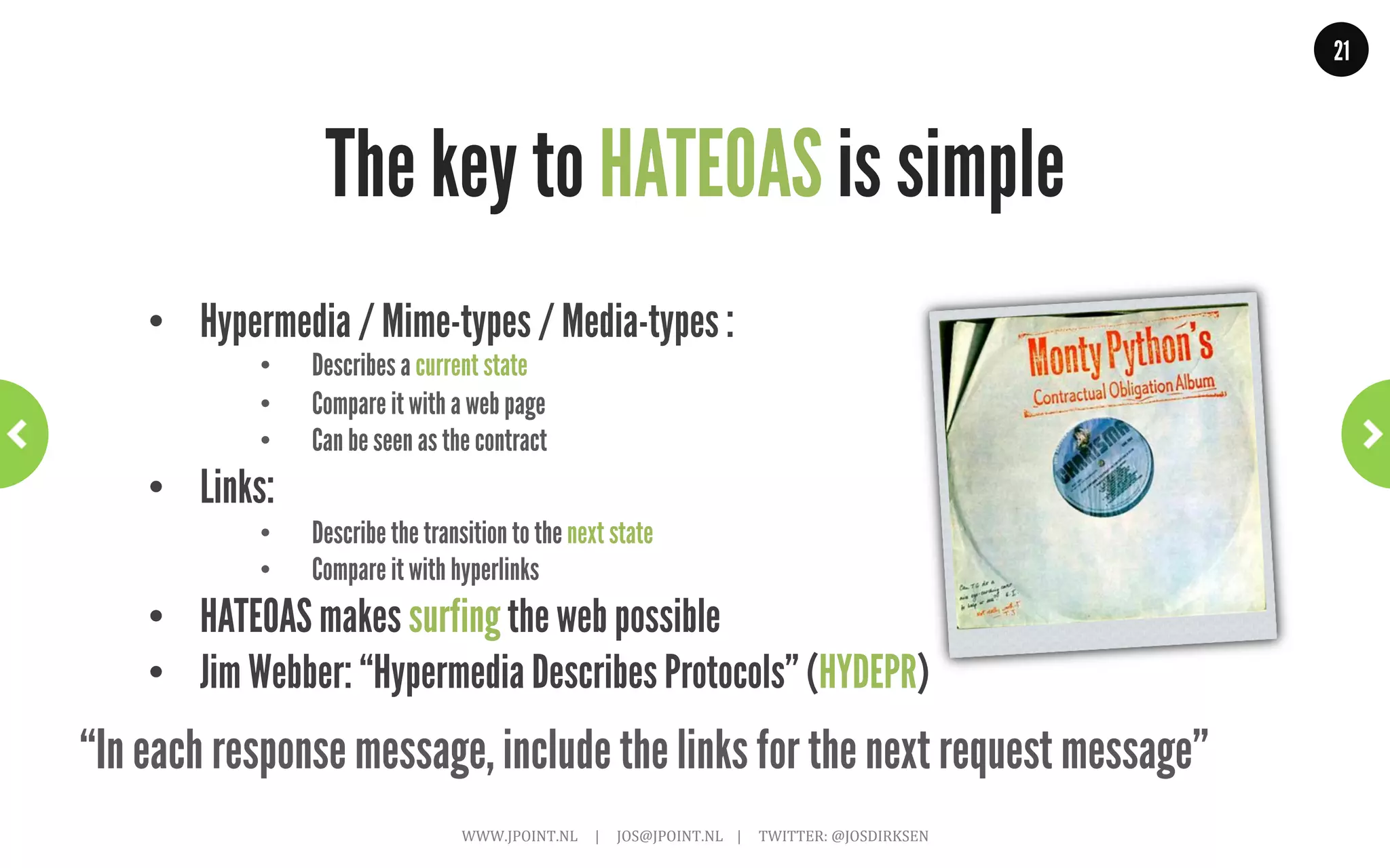 21




                                                     HATEOAS?
  “The next control state of an application resides in the representation of the
  first requested resource, … The application state is controlled and stored by
      the user agent … anticipate changes to that state (e.g., link maps and
prefetching of representations) … The model application is therefore an engine
 that moves from one state to the next by examining and choosing from among
     the alternative state transitions in the current set of representations.”
                                                                                                                                                              Roy T. Fielding
                        WWW.JPOINT.NL	
  	
  	
  	
  	
  |	
  	
  	
  	
  	
  JOS@JPOINT.NL	
  	
  	
  	
  |	
  	
  	
  	
  	
  TWITTER:	
  @JOSDIRKSEN	
  
 
