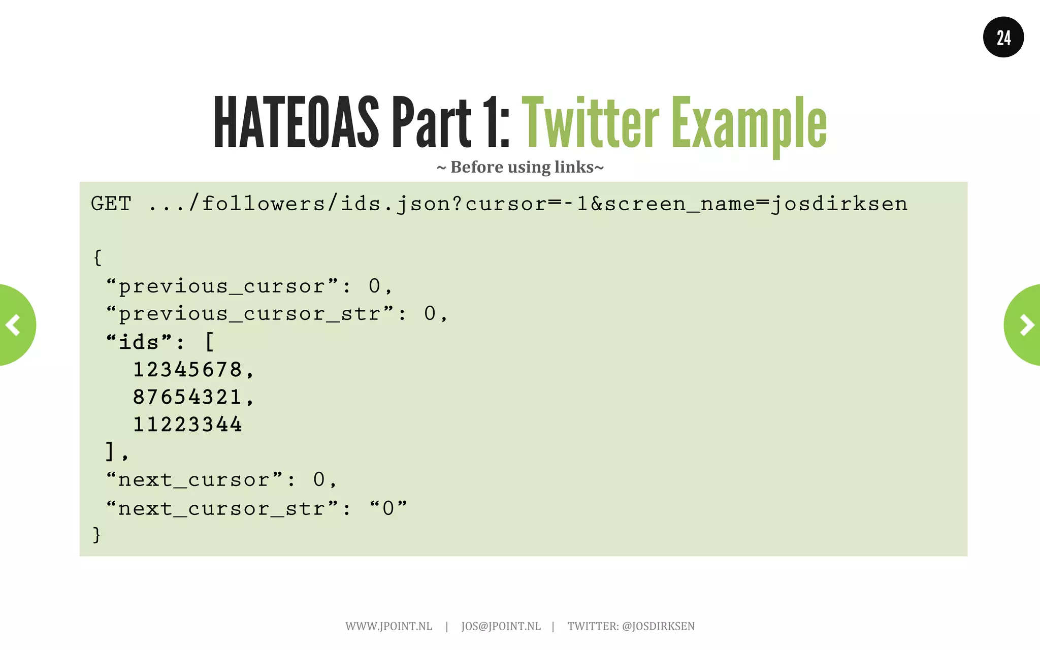 24




                  HATEOAS Part 1: Links                           ~	
  AtomPub	
  ~	
  
<feed xmlns="http://www.w3.org/2005/Atom">!
        <title>Example Feed</title>!
        <subtitle>A subtitle.</subtitle>!
        <link href="http://example.org/feed/" !
              rel="self" />!
        <link href="http://example.org/" />!
        <id>urn:uuid:60a76c80-d399-11d9-b91C-0003939e0af6</id>!
        <updated>2003-12-13T18:30:02Z</updated>!
        <author>!
                 <name>John Doe</name>!
                 <email>johndoe@example.com</email>!
        </author>!
        <entry>!
                 <title>Atom-Powered Robots Run Amok</title>!
                 <link href="http://example.org/2003/12/13/atom03" />!
                 <link rel="alternate" type="text/html" !
                      href="http://example.org/2003/12/13/atom03.html"/>!
                     WWW.JPOINT.NL	
  	
  	
  	
  	
  |	
  	
  	
  	
  	
  JOS@JPOINT.NL	
  	
  	
  	
  |	
  	
  	
  	
  	
  TWITTER:	
  @JOSDIRKSEN	
  
 