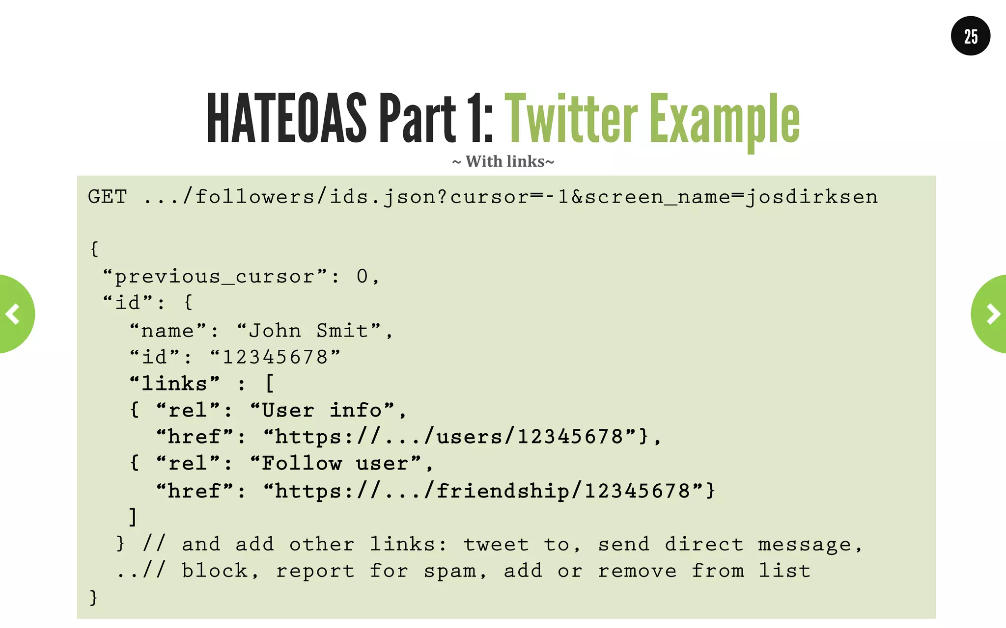 25




                                       HATEOAS Part 1: Links     ~	
  NetGlix	
  API	
  ~	
  

<link
  href="http://.../catalog/titles/series/70023522/cast”
   rel="http://schemas.netflix.com/catalog/people"
 title="cast">
 <cast>
  <link href="http://api.netflix.com/catalog/people/30011713"
         rel="http://schemas.netflix.com/catalog/person"
       title="Steve Carell"/>
  <link href="http://api.netflix.com/catalog/people/30014922"
         rel="http://schemas.netflix.com/catalog/person"
       title="John Krasinski"/>
  <link href="http://api.netflix.com/catalog/people/20047634"
         rel="http://schemas.netflix.com/catalog/person"
       title="Jenna Fischer"/>
</cast>
</link>           WWW.JPOINT.NL	
  	
  	
  	
  	
  |	
  	
  	
  	
  	
  JOS@JPOINT.NL	
  	
  	
  	
  |	
  	
  	
  	
  	
  TWITTER:	
  @JOSDIRKSEN	
  
 