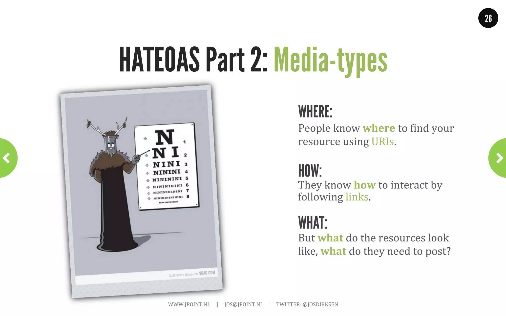 26




        HATEOAS Part 1: Twitter Example            ~	
  Before	
  using	
  links~	
  

GET .../followers/ids.json?cursor=-1&screen_name=josdirksen

{
 “previous_cursor”: 0,
 “previous_cursor_str”: 0,
 “ids”: [
    12345678,
    87654321,
    11223344
 ],
 “next_cursor”: 0,
 “next_cursor_str”: “0”
}


                  WWW.JPOINT.NL	
  	
  	
  	
  	
  |	
  	
  	
  	
  	
  JOS@JPOINT.NL	
  	
  	
  	
  |	
  	
  	
  	
  	
  TWITTER:	
  @JOSDIRKSEN	
  
 