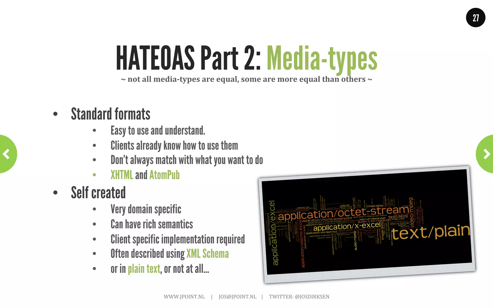 27




        HATEOAS Part 1: Twitter Example                        ~	
  With	
  links~	
  

GET .../followers/ids.json?cursor=-1&screen_name=josdirksen

{
 “previous_cursor”: 0,
 “id”: {
   “name”: “John Smit”,
   “id”: “12345678”
   “links” : [
   { “rel”: “User info”,
     “href”: “https://.../user/12345678”},
   { “rel”: “Follow user”,
     “href”: “https://.../friendship/12345678”}
   ]
  } // and add other links: tweet to, send direct message,
  ..// block, report for spam, add or remove from list
}                 WWW.JPOINT.NL	
  	
  	
  	
  	
  |	
  	
  	
  	
  	
  JOS@JPOINT.NL	
  	
  	
  	
  |	
  	
  	
  	
  	
  TWITTER:	
  @JOSDIRKSEN	
  
 