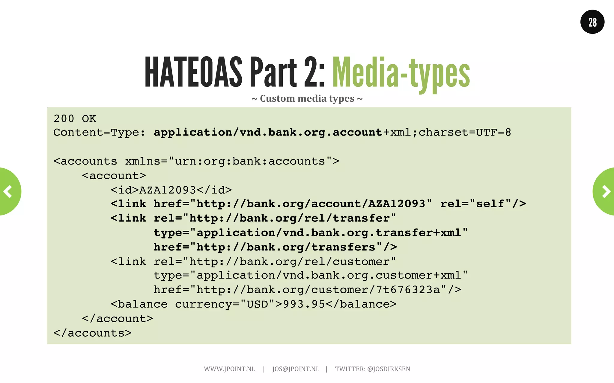 28




HATEOAS Part 2: Media-types
                                                                                                       WHERE:
                                                                                                       People	
  know	
  where	
  to	
  `ind	
  your	
  
                                                                                                       resource	
  using	
  URIs.	
  

                                                                                                       HOW:
                                                                                                       They	
  know	
  how	
  to	
  interact	
  by	
  
                                                                                                       following	
  links.	
  

                                                                                                       WHAT:
                                                                                                       But	
  what	
  do	
  the	
  resources	
  look	
  
                                                                                                       like,	
  what	
  do	
  they	
  need	
  to	
  post?	
  



    WWW.JPOINT.NL	
  	
  	
  	
  	
  |	
  	
  	
  	
  	
  JOS@JPOINT.NL	
  	
  	
  	
  |	
  	
  	
  	
  	
  TWITTER:	
  @JOSDIRKSEN	
  
 