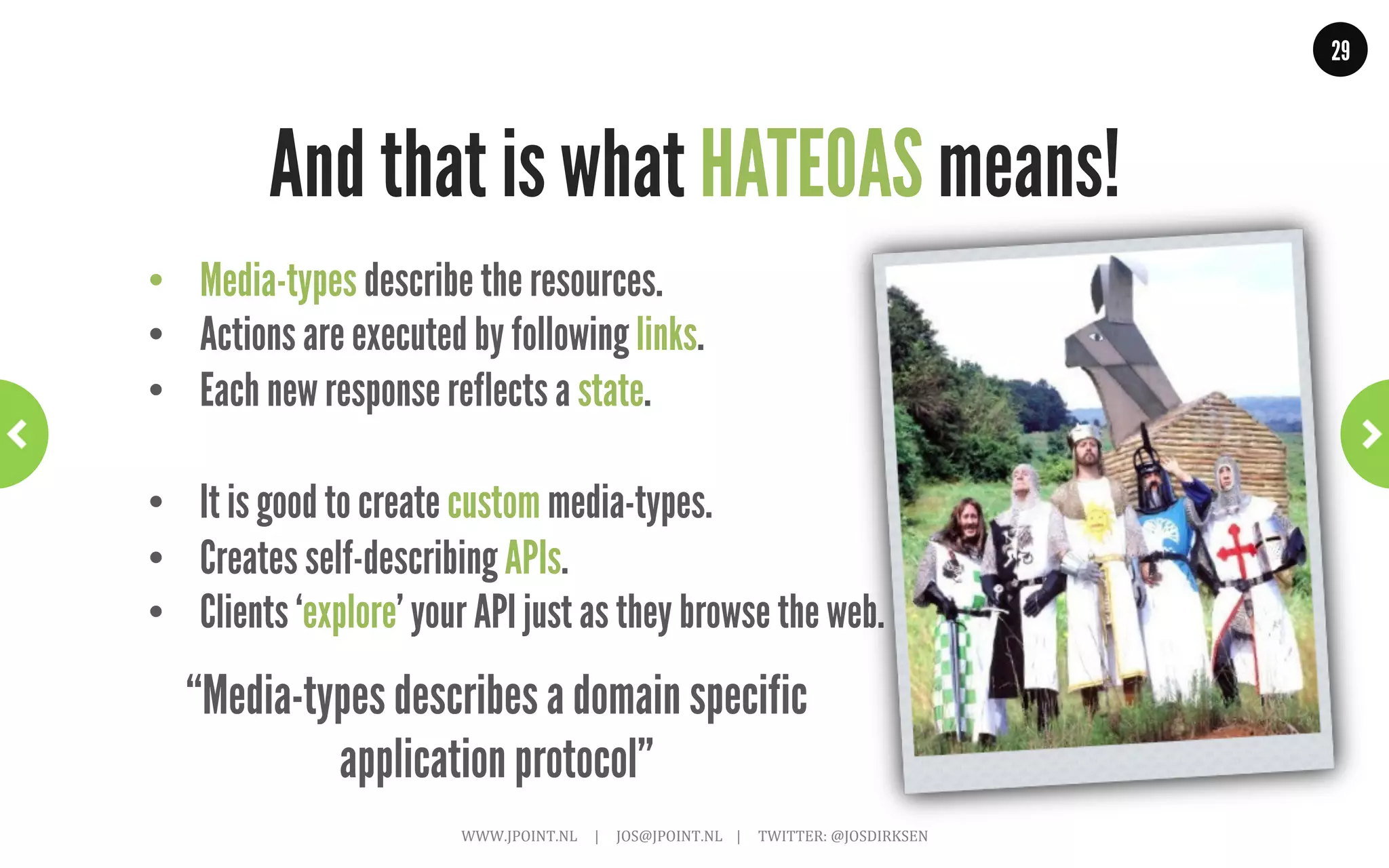 29




              HATEOAS Part 2: Media-types
               ~	
  not	
  all	
  media-­‐types	
  are	
  equal,	
  some	
  are	
  more	
  equal	
  than	
  others	
  ~	
  



•  Standard formats
        •    Easy to use and understand.
        •    Clients already know how to use them
        •    Don’t always match with what you want to do
        •    XHTML and AtomPub
•  Self created
        •    Very domain specific
        •    Can have rich semantics
        •    Client specific implementation required
        •    Often described using XML Schema
        •    or in plain text, or not at all…

                                 WWW.JPOINT.NL	
  	
  	
  	
  	
  |	
  	
  	
  	
  	
  JOS@JPOINT.NL	
  	
  	
  	
  |	
  	
  	
  	
  	
  TWITTER:	
  @JOSDIRKSEN	
  
 